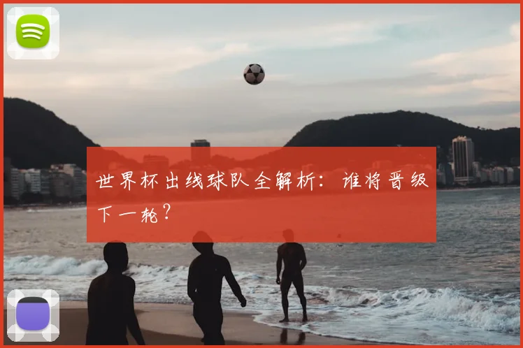世界杯出线球队全解析：谁将晋级下一轮？
