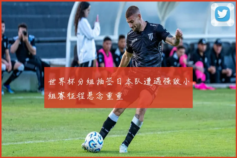 世界杯分组抽签日本队遭遇强敌小组赛征程悬念重重