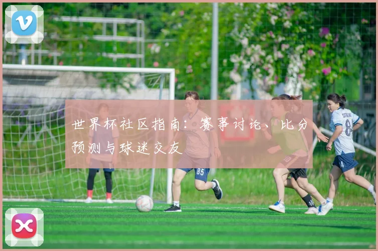 世界杯社区指南：赛事讨论、比分预测与球迷交友