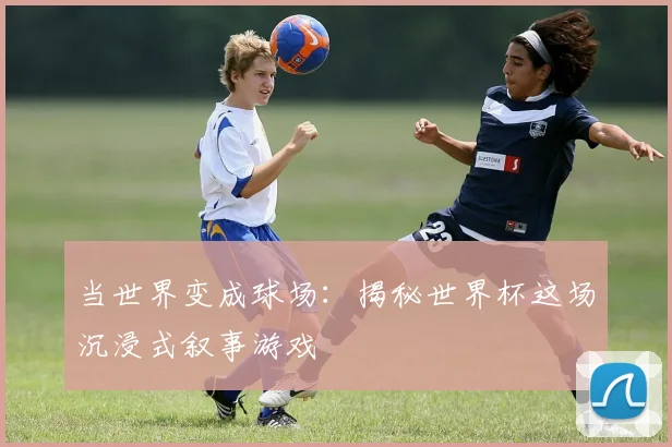当世界变成球场：揭秘世界杯这场沉浸式叙事游戏