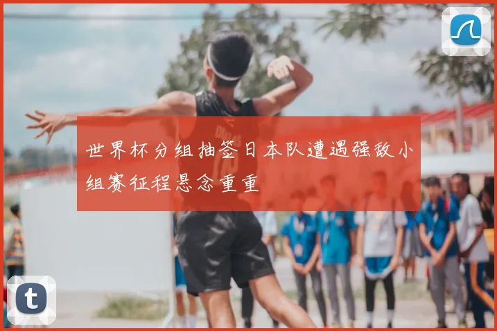 世界杯分组抽签日本队遭遇强敌小组赛征程悬念重重