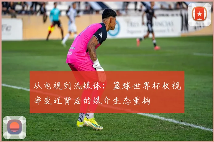 从电视到流媒体：篮球世界杯收视率变迁背后的媒介生态重构