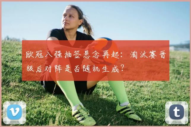 欧冠八强抽签悬念再起：淘汰赛晋级后对阵是否随机生成？