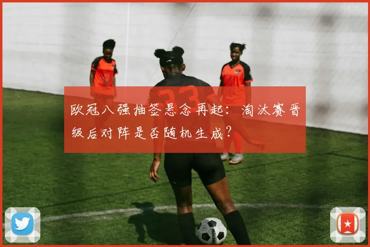 欧冠八强抽签悬念再起：淘汰赛晋级后对阵是否随机生成？