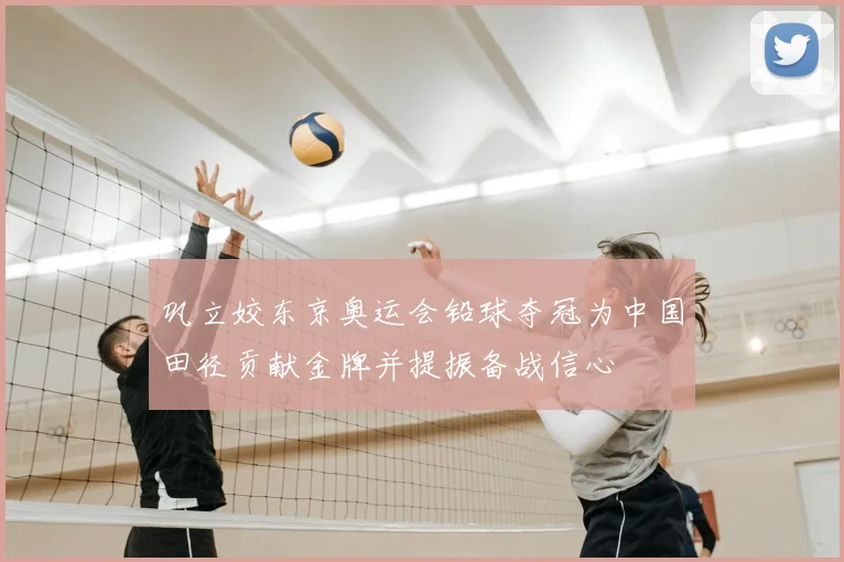 巩立姣东京奥运会铅球夺冠为中国田径贡献金牌并提振备战信心