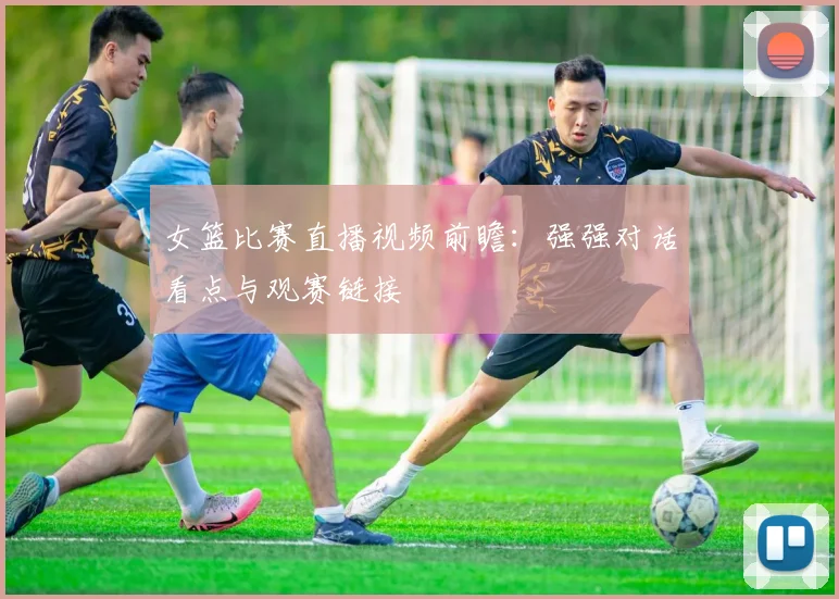女篮比赛直播视频前瞻：强强对话看点与观赛链接
