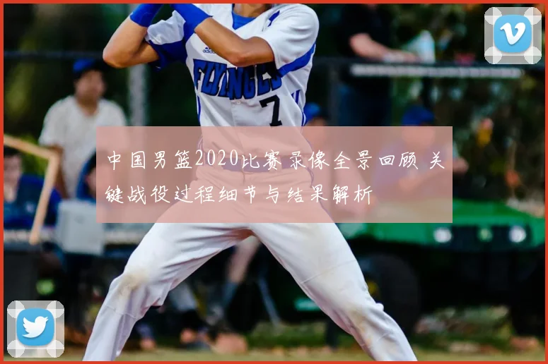 中国男篮2020比赛录像全景回顾 关键战役过程细节与结果解析