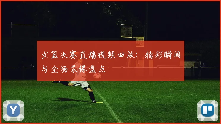 女篮决赛直播视频回放：精彩瞬间与全场录像盘点