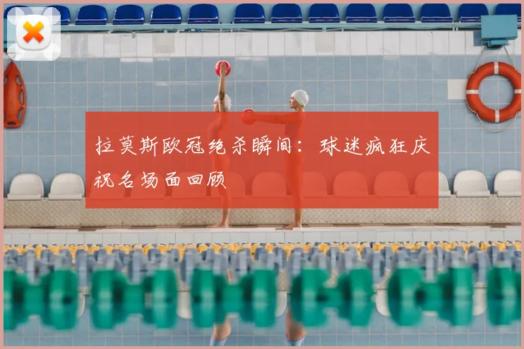 拉莫斯欧冠绝杀瞬间：球迷疯狂庆祝名场面回顾