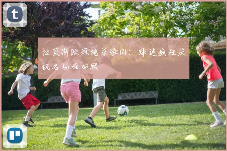 拉莫斯欧冠绝杀瞬间：球迷疯狂庆祝名场面回顾