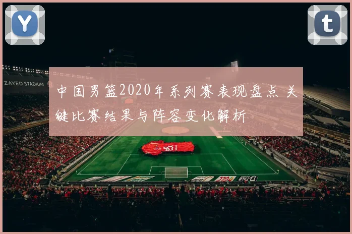 中国男篮2020年系列赛表现盘点 关键比赛结果与阵容变化解析